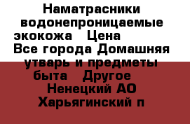 Наматрасники водонепроницаемые экокожа › Цена ­ 1 602 - Все города Домашняя утварь и предметы быта » Другое   . Ненецкий АО,Харьягинский п.